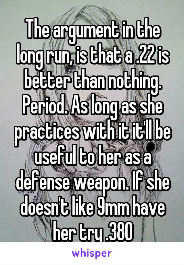 The argument in the long run, is that a .22 is better than nothing. Period. As long as she practices with it it'll be useful to her as a defense weapon. If she doesn't like 9mm have her try .380