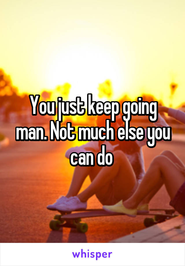 You just keep going man. Not much else you can do 