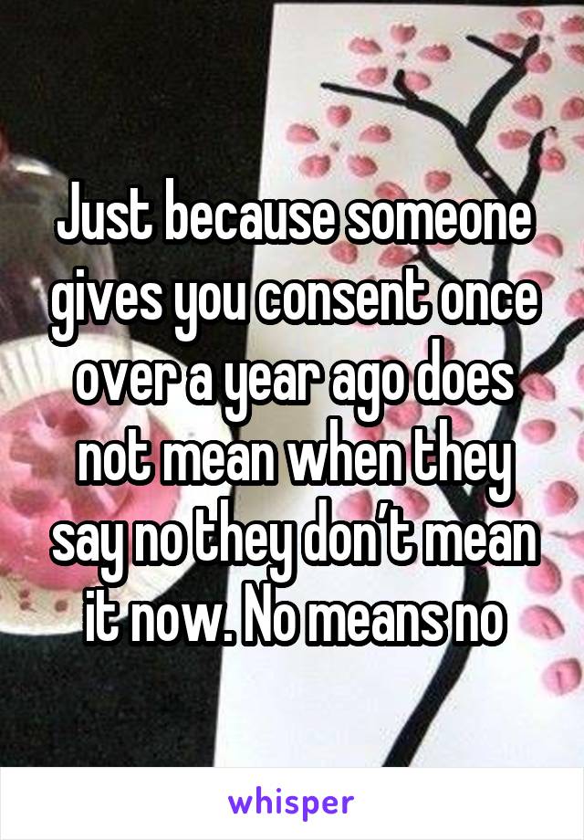 Just because someone gives you consent once over a year ago does not mean when they say no they don’t mean it now. No means no