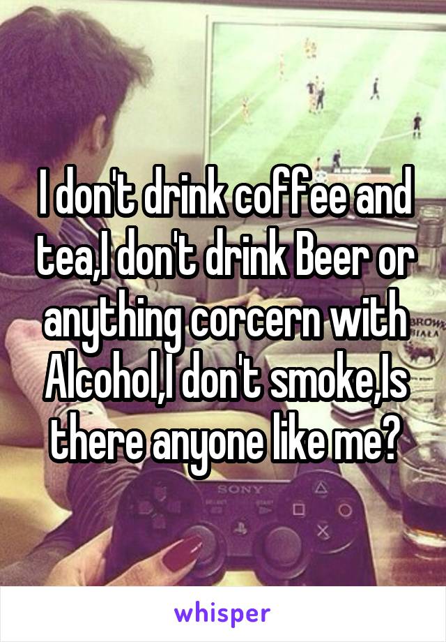 I don't drink coffee and tea,I don't drink Beer or anything corcern with Alcohol,I don't smoke,Is there anyone like me?