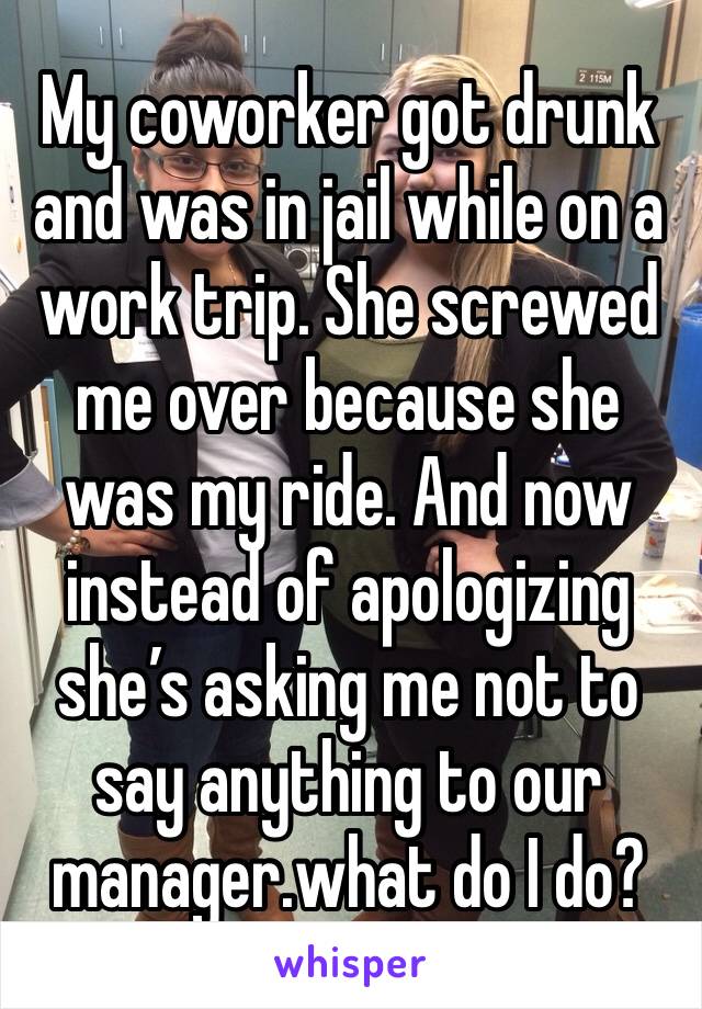 My coworker got drunk and was in jail while on a work trip. She screwed me over because she was my ride. And now instead of apologizing she’s asking me not to say anything to our manager.what do I do?