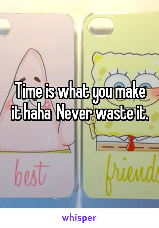 Time is what you make it haha  Never waste it. 