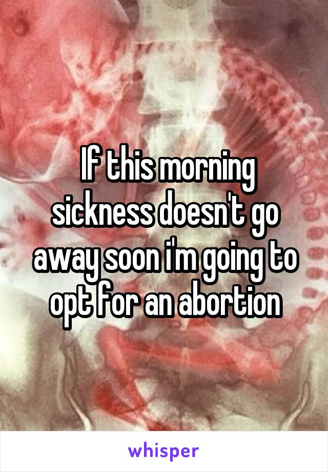  If this morning sickness doesn't go away soon i'm going to opt for an abortion