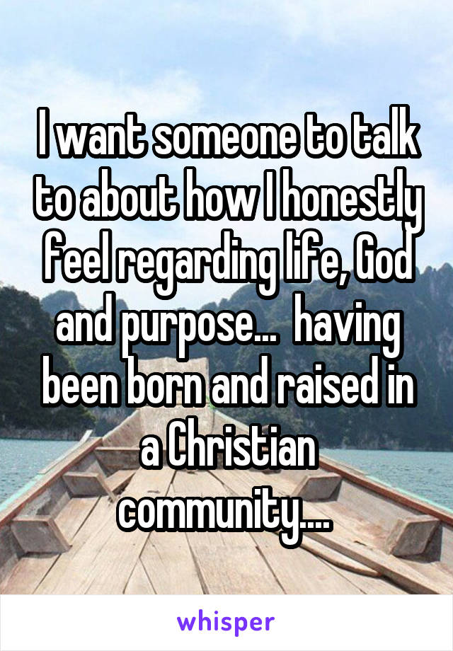 I want someone to talk to about how I honestly feel regarding life, God and purpose...  having been born and raised in a Christian community.... 