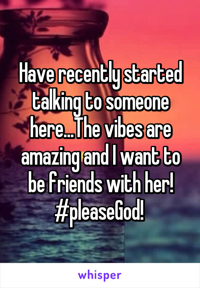 Have recently started talking to someone here...The vibes are amazing and I want to be friends with her! #pleaseGod! 