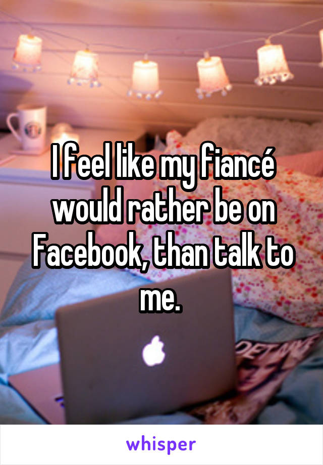 I feel like my fiancé would rather be on Facebook, than talk to me. 
