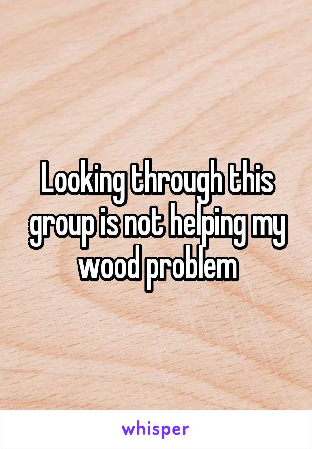 Looking through this group is not helping my wood problem