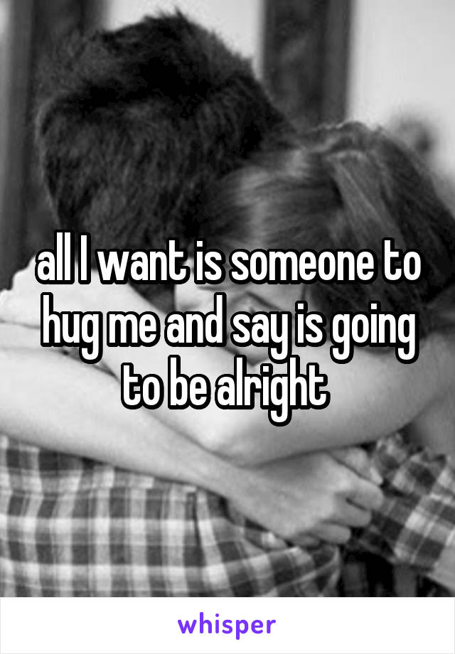 all I want is someone to hug me and say is going to be alright 