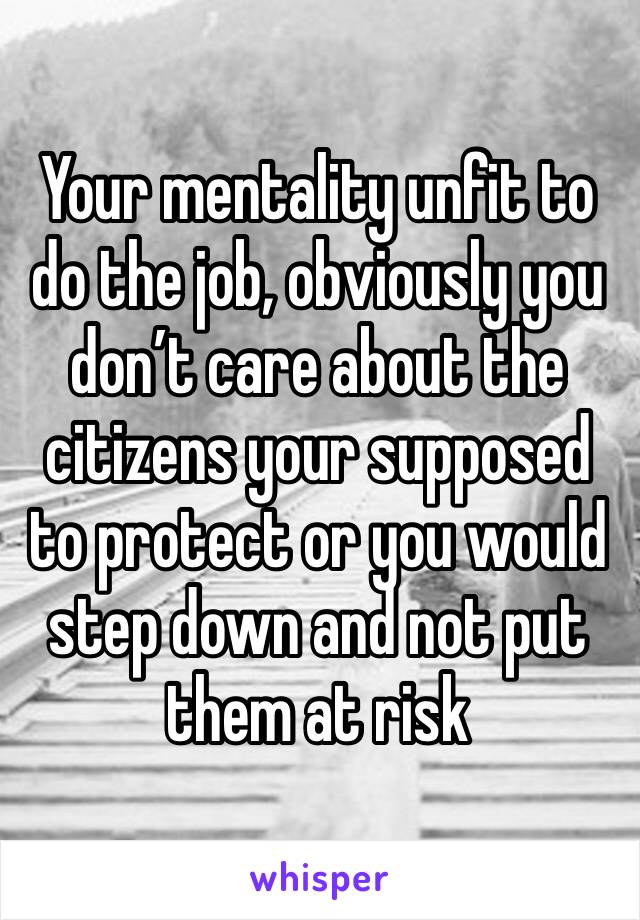 Your mentality unfit to do the job, obviously you don’t care about the citizens your supposed to protect or you would step down and not put them at risk 