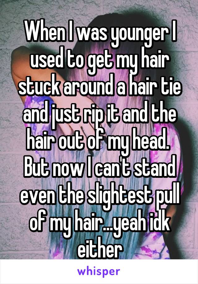 When I was younger I used to get my hair stuck around a hair tie and just rip it and the hair out of my head. 
But now I can't stand even the slightest pull of my hair...yeah idk either