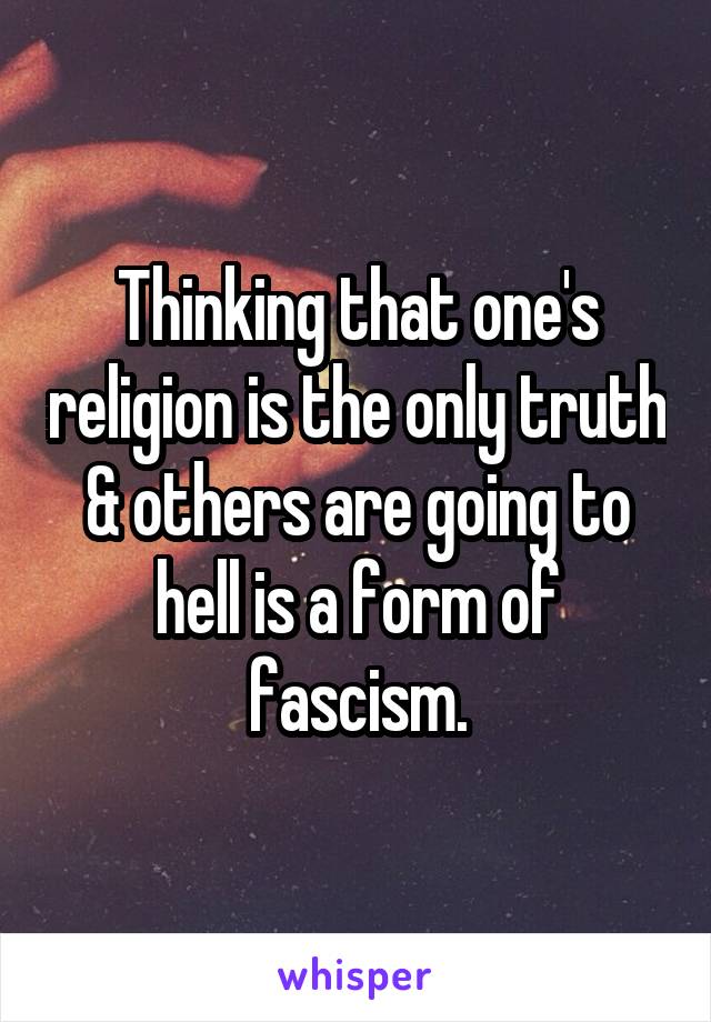 Thinking that one's religion is the only truth & others are going to hell is a form of fascism.