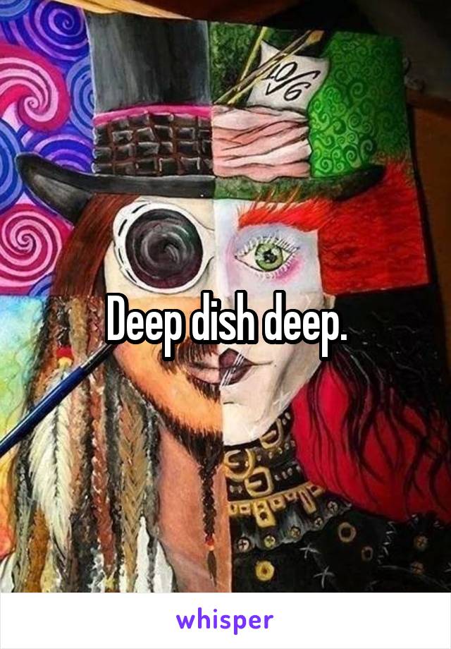 Deep dish deep.