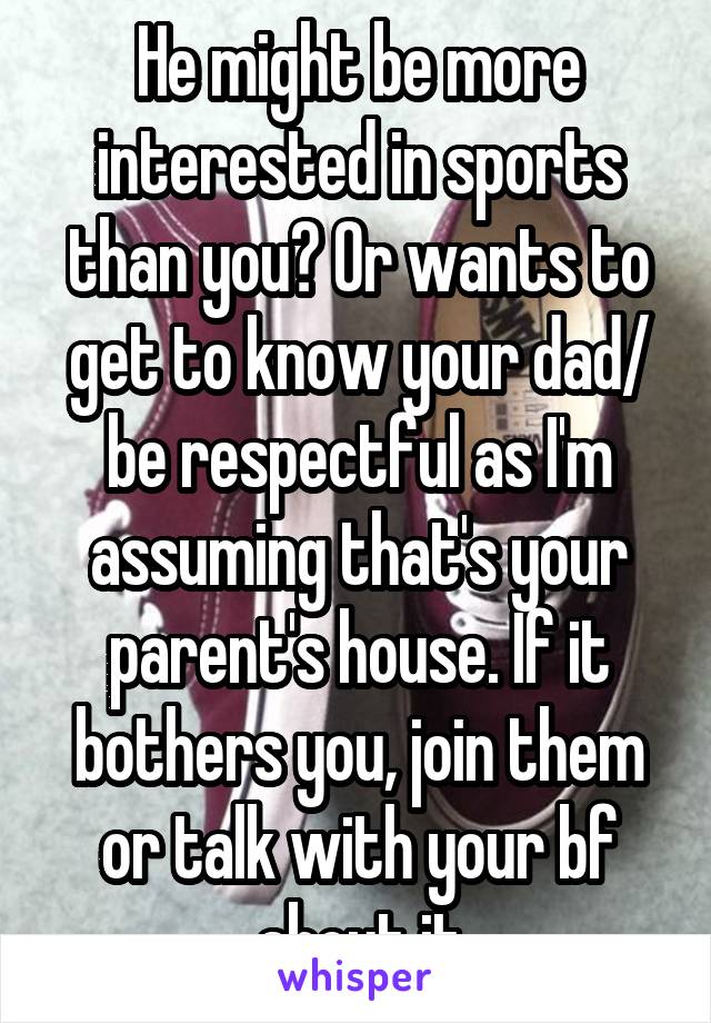 He might be more interested in sports than you? Or wants to get to know your dad/ be respectful as I'm assuming that's your parent's house. If it bothers you, join them or talk with your bf about it