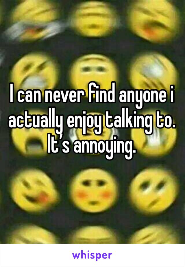 I can never find anyone i actually enjoy talking to. It’s annoying.