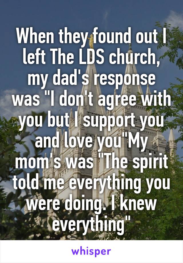 When they found out I left The LDS church, my dad's response was "I don't agree with you but I support you and love you"My mom's was "The spirit told me everything you were doing. I knew everything"
