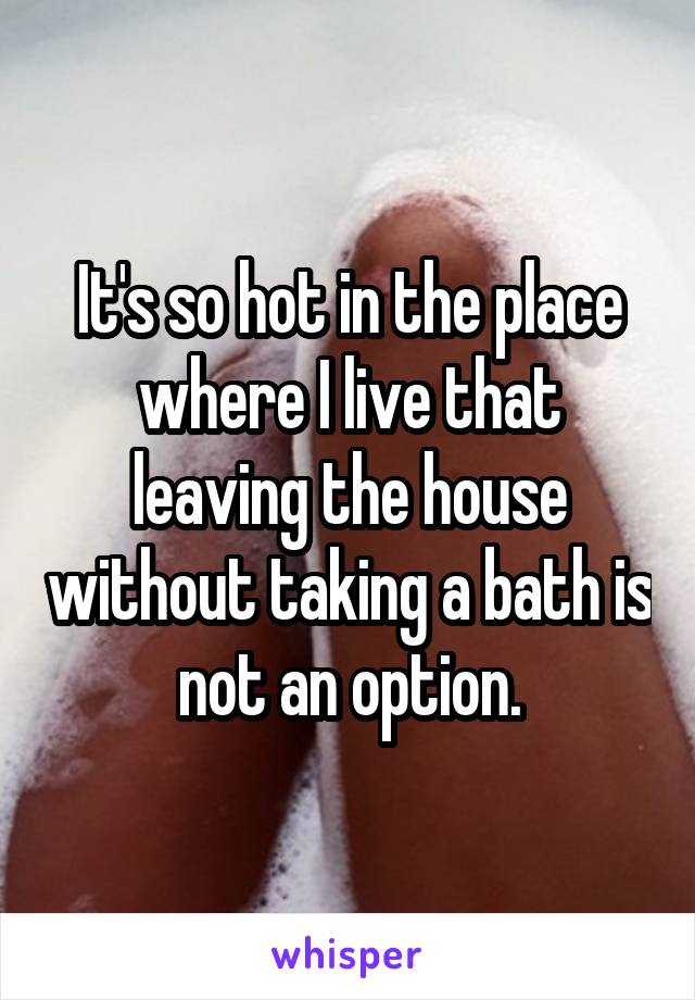 It's so hot in the place where I live that leaving the house without taking a bath is not an option.