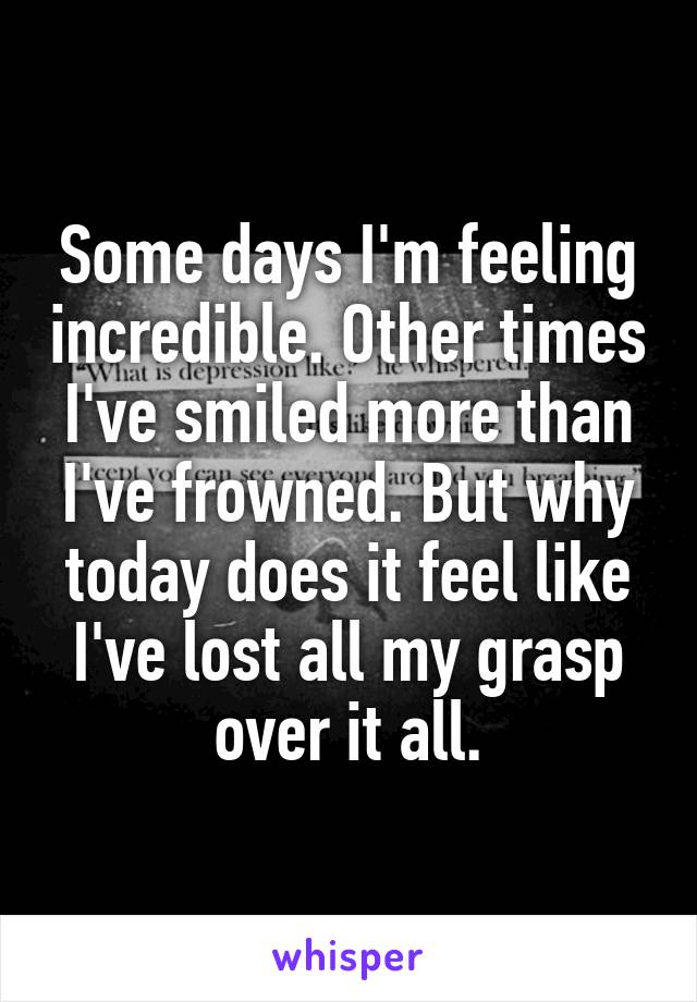 Some days I'm feeling incredible. Other times I've smiled more than I've frowned. But why today does it feel like I've lost all my grasp over it all.