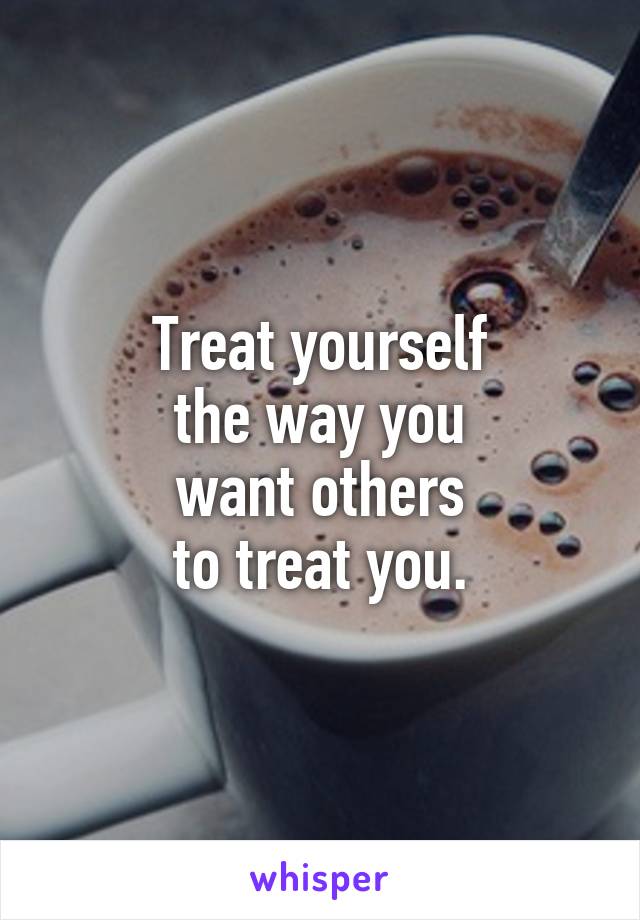 Treat yourself
the way you
want others
to treat you.