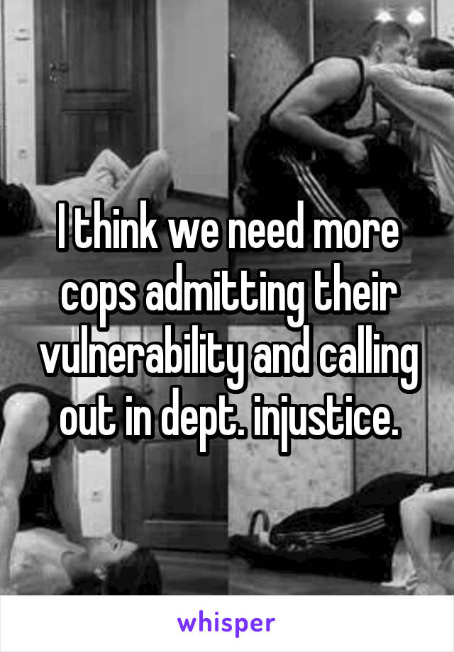 I think we need more cops admitting their vulnerability and calling out in dept. injustice.