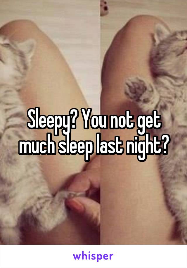 Sleepy? You not get much sleep last night?