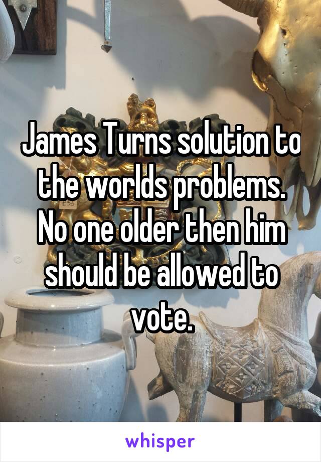 James Turns solution to the worlds problems. No one older then him should be allowed to vote.