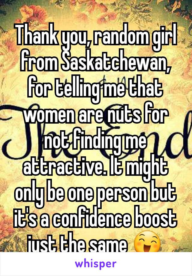 Thank you, random girl from Saskatchewan, for telling me that women are nuts for not finding me attractive. It might only be one person but it's a confidence boost just the same ðŸ˜„