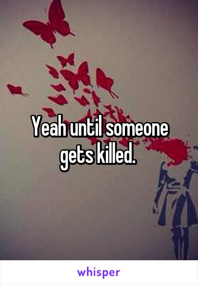 Yeah until someone gets killed. 