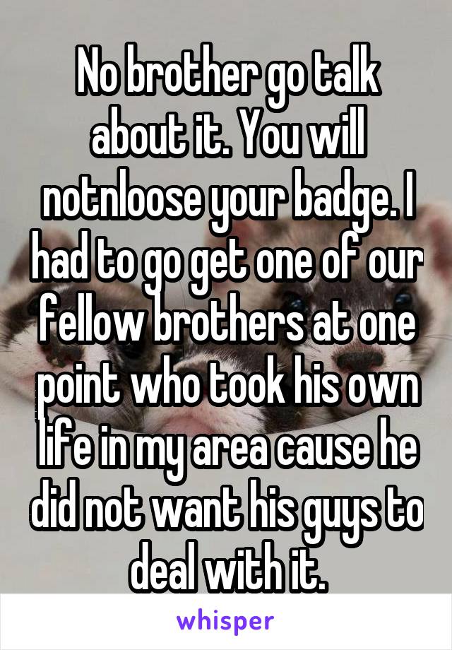 No brother go talk about it. You will notnloose your badge. I had to go get one of our fellow brothers at one point who took his own life in my area cause he did not want his guys to deal with it.