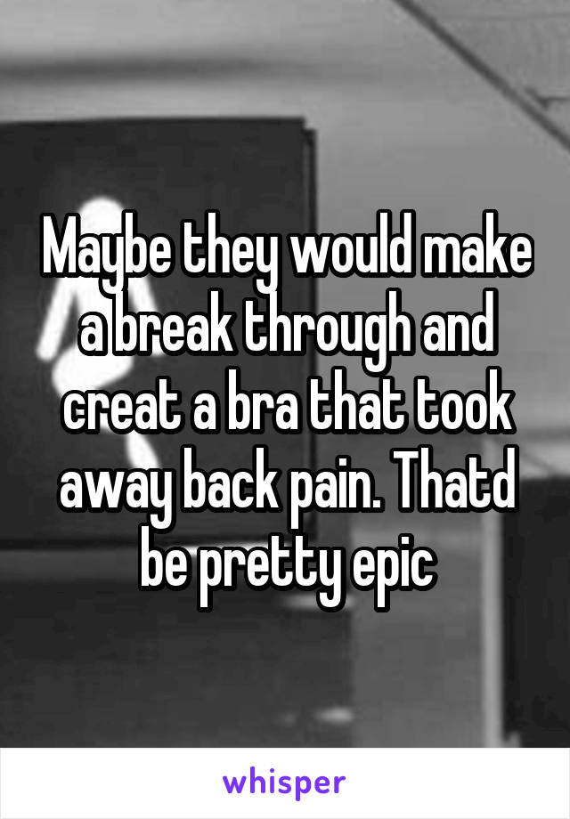 Maybe they would make a break through and creat a bra that took away back pain. Thatd be pretty epic