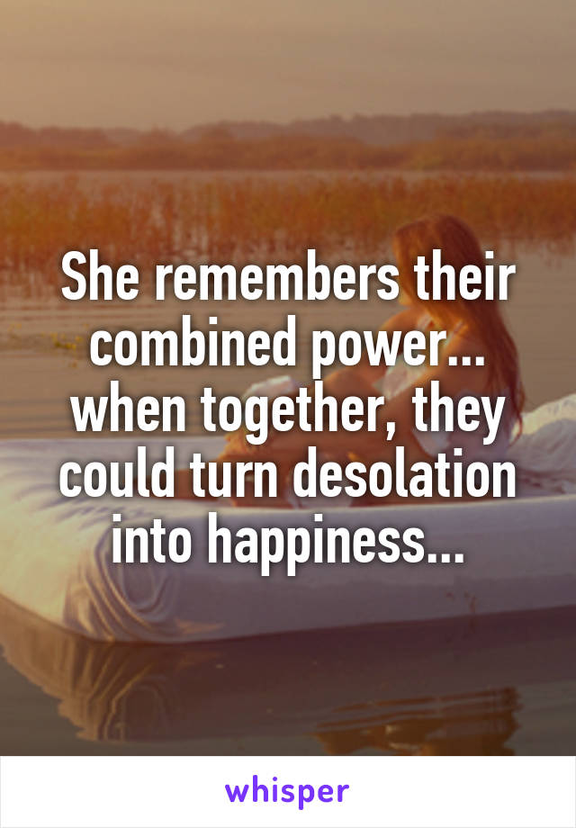 She remembers their combined power... when together, they could turn desolation into happiness...