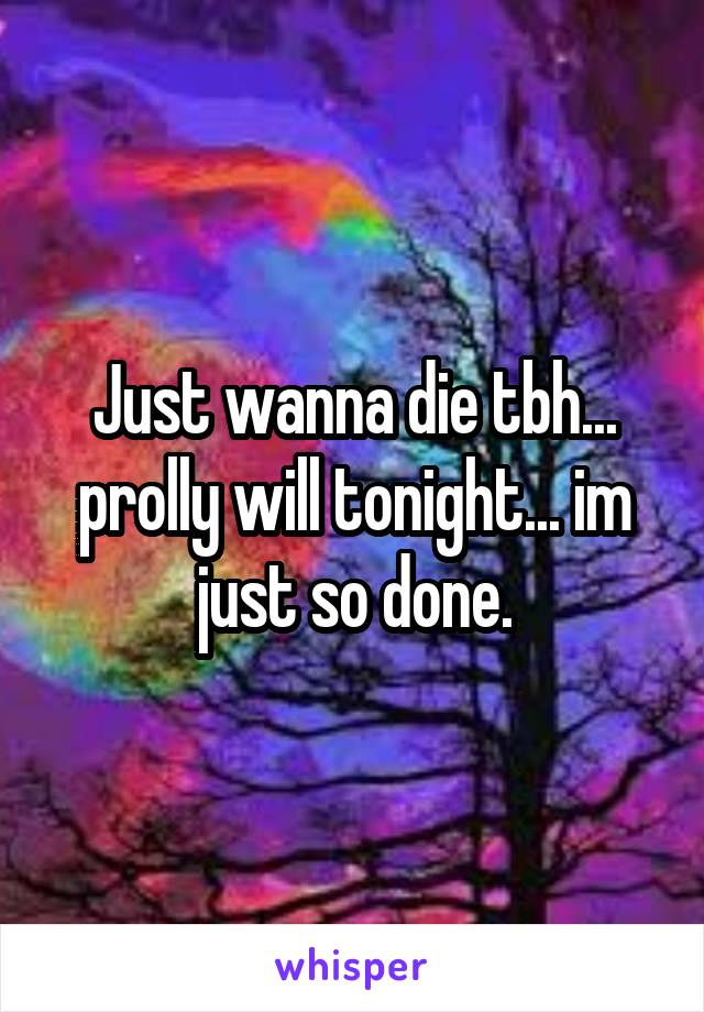 Just wanna die tbh... prolly will tonight... im just so done.