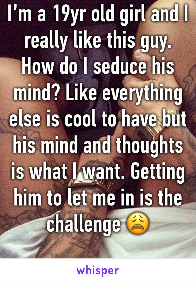 I’m a 19yr old girl and I really like this guy. How do I seduce his mind? Like everything else is cool to have but his mind and thoughts is what I want. Getting him to let me in is the challenge 😩