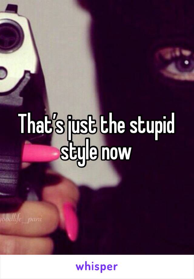 That’s just the stupid style now