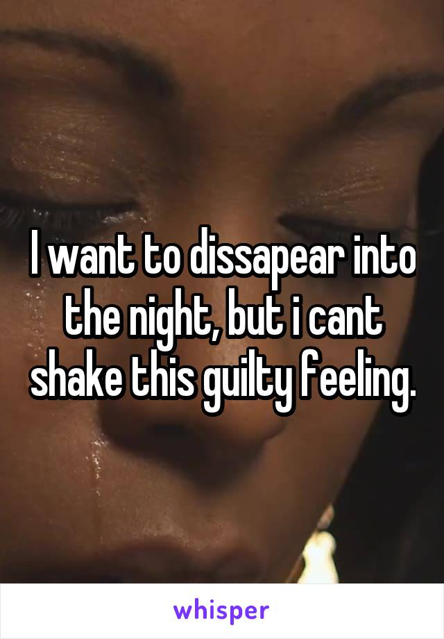 I want to dissapear into the night, but i cant shake this guilty feeling.