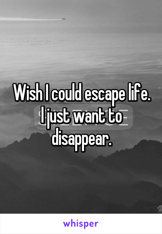 Wish I could escape life. I just want to disappear.