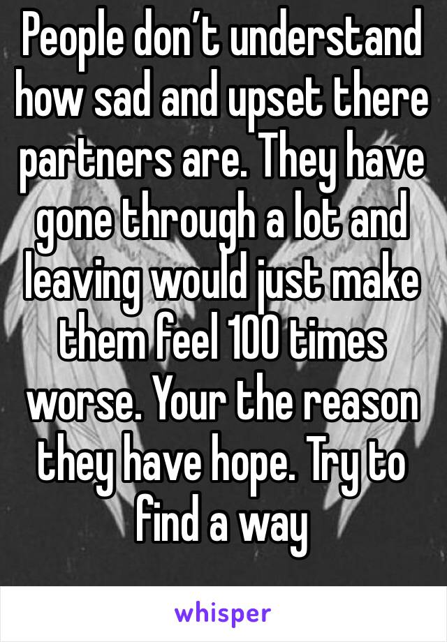 People don’t understand how sad and upset there partners are. They have gone through a lot and leaving would just make them feel 100 times worse. Your the reason they have hope. Try to find a way 