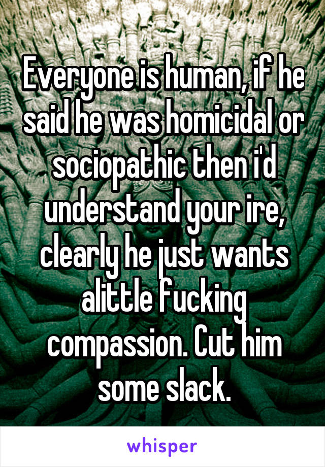 Everyone is human, if he said he was homicidal or sociopathic then i'd understand your ire, clearly he just wants alittle fucking compassion. Cut him some slack.