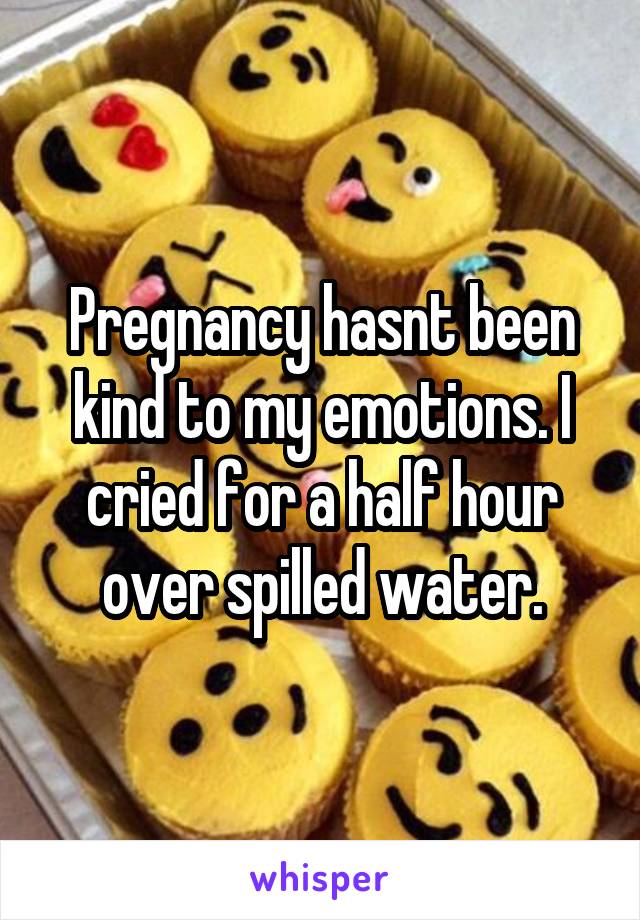 Pregnancy hasnt been kind to my emotions. I cried for a half hour over spilled water.