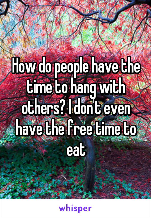 How do people have the time to hang with others? I don't even have the free time to eat
