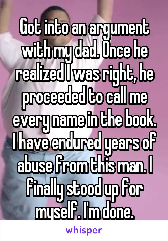Got into an argument with my dad. Once he realized I was right, he proceeded to call me every name in the book. I have endured years of abuse from this man. I finally stood up for myself. I'm done.