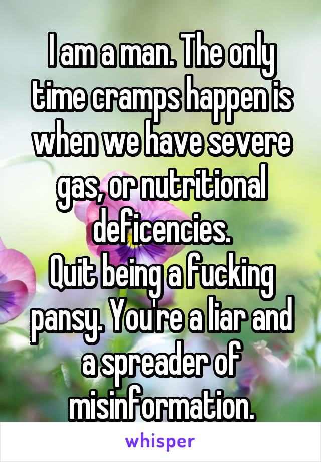 I am a man. The only time cramps happen is when we have severe gas, or nutritional deficencies.
Quit being a fucking pansy. You're a liar and a spreader of misinformation.