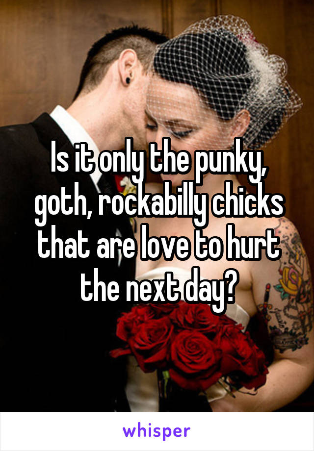 Is it only the punky, goth, rockabilly chicks that are love to hurt the next day?