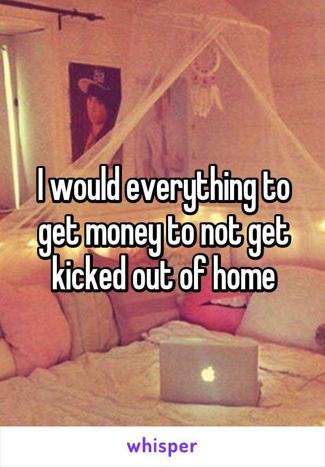 I would everything to get money to not get kicked out of home