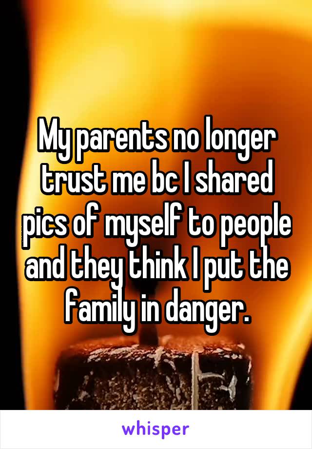 My parents no longer trust me bc I shared pics of myself to people and they think I put the family in danger.