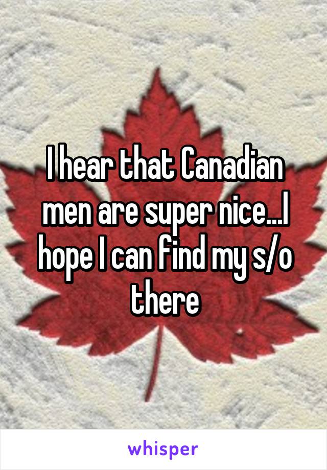 I hear that Canadian men are super nice...I hope I can find my s/o there