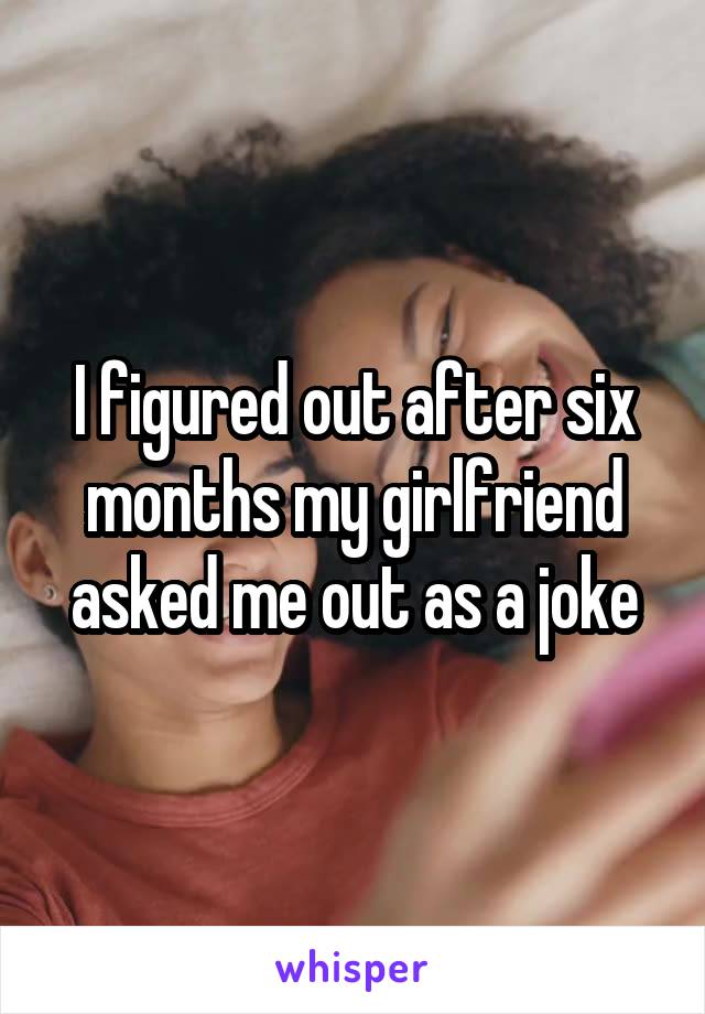 I figured out after six months my girlfriend asked me out as a joke