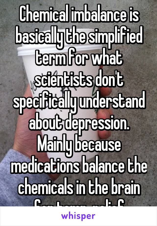 Chemical imbalance is basically the simplified term for what scientists don't specifically understand about depression. Mainly because medications balance the chemicals in the brain for temp. relief