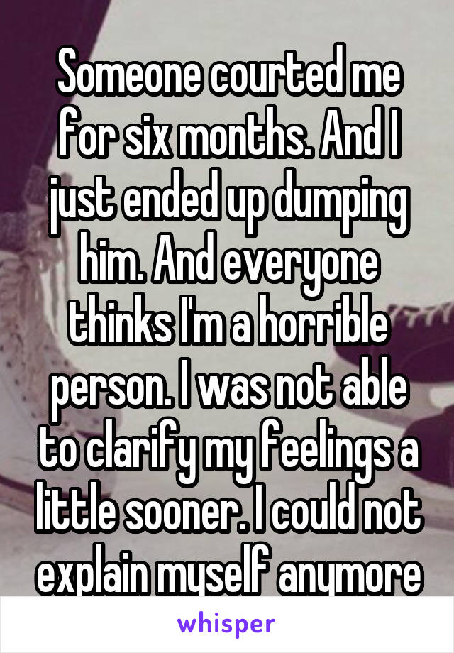 Someone courted me for six months. And I just ended up dumping him. And everyone thinks I'm a horrible person. I was not able to clarify my feelings a little sooner. I could not explain myself anymore
