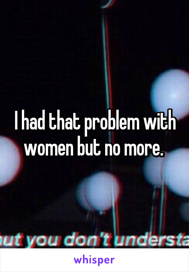 I had that problem with women but no more. 