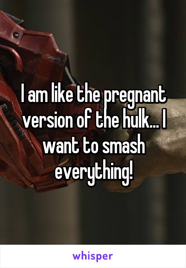 I am like the pregnant version of the hulk... I want to smash everything!